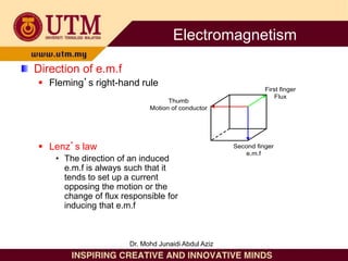 Direction of e.m.f
 Fleming’s right-hand rule
 Lenz’s law
• The direction of an induced
e.m.f is always such that it
tends to set up a current
opposing the motion or the
change of flux responsible for
inducing that e.m.f
Thumb
Motion of conductor
First finger
Flux
Second finger
e.m.f
Electromagnetism
Dr. Mohd Junaidi Abdul Aziz
 