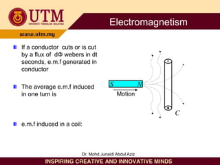 If a conductor cuts or is cut
by a flux of dΦ webers in dt
seconds, e.m.f generated in
conductor
The average e.m.f induced
in one turn is
e.m.f induced in a coil:
S N
C
X
Motion
Electromagnetism
Dr. Mohd Junaidi Abdul Aziz
 