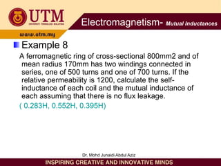 Example 8
A ferromagnetic ring of cross-sectional 800mm2 and of
mean radius 170mm has two windings connected in
series, one of 500 turns and one of 700 turns. If the
relative permeability is 1200, calculate the self-
inductance of each coil and the mutual inductance of
each assuming that there is no flux leakage.
( 0.283H, 0.552H, 0.395H)
Electromagnetism- Mutual Inductances
Dr. Mohd Junaidi Abdul Aziz
 