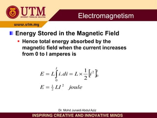 Energy Stored in the Magnetic Field
 Hence total energy absorbed by the
magnetic field when the current increases
from 0 to I amperes is
 
joule
LI
E
i
L
di
i
L
E
I
I
2
2
1
0
2
0
2
1
.



 
Electromagnetism
Dr. Mohd Junaidi Abdul Aziz
 