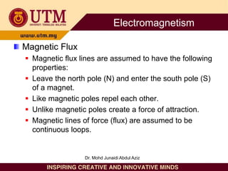 Magnetic Flux
 Magnetic flux lines are assumed to have the following
properties:
 Leave the north pole (N) and enter the south pole (S)
of a magnet.
 Like magnetic poles repel each other.
 Unlike magnetic poles create a force of attraction.
 Magnetic lines of force (flux) are assumed to be
continuous loops.
Electromagnetism
Dr. Mohd Junaidi Abdul Aziz
 