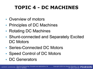 Electrical Engineering: Principles and Applications, 6e
Allan R. Hambley
Copyright ©2014 by Pearson Education, Inc.
All rights reserved.
TOPIC 4 - DC MACHINES
• Overview of motors
• Principles of DC Machines
• Rotating DC Machines
• Shunt-connected and Separately Excited
DC Motors
• Series-Connected DC Motors
• Speed Control of DC Motors
• DC Generators
 