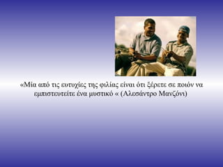 «Μία από τις ευτυχίες της φιλίας είναι ότι ξέρετε σε ποιόν να
   εμπιστευτείτε ένα μυστικό « (Αλεσάντρο Μανζόνι)
 