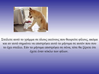 Στείλετε αυτό το γράμμα σε όλους εκείνους που θεωρείτε φίλους, ακόμα
 και αν αυτό σημαίνει να επιστρέψει αυτό το μήνυμα σε αυτόν που σου
 το έχει στείλει. Εάν το μήνυμα επιστρέψει σε σένα, τότε θα ξέρετε ότι
                      έχετε έναν κύκλο των φίλων.
 