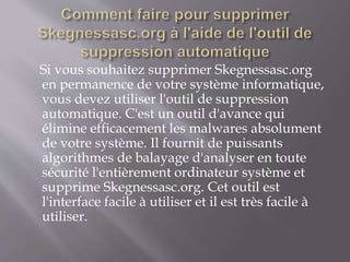 Si vous souhaitez supprimer Skegnessasc.org 
en permanence de votre système informatique, 
vous devez utiliser l'outil de suppression 
automatique. C'est un outil d'avance qui 
élimine efficacement les malwares absolument 
de votre système. Il fournit de puissants 
algorithmes de balayage d'analyser en toute 
sécurité l'entièrement ordinateur système et 
supprime Skegnessasc.org. Cet outil est 
l'interface facile à utiliser et il est très facile à 
utiliser. 
 