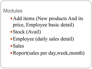 Modules
 Add items (New products And its
price, Employee basic detail)
 Stock (Avail)
 Employee (daily sales detail)
 Sales
 Report(sales per day,week,month)

 