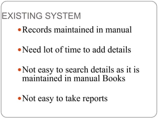 EXISTING SYSTEM
 Records maintained in manual
 Need lot of time to add details

 Not easy to search details as it is

maintained in manual Books
 Not easy to take reports

 