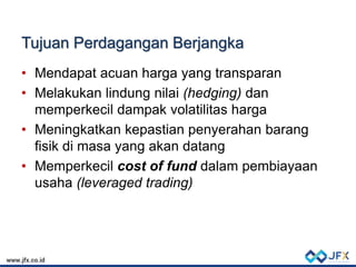 Tujuan Perdagangan Berjangka
• Mendapat acuan harga yang transparan
• Melakukan lindung nilai (hedging) dan
memperkecil dampak volatilitas harga
• Meningkatkan kepastian penyerahan barang
fisik di masa yang akan datang
• Memperkecil cost of fund dalam pembiayaan
usaha (leveraged trading)
 