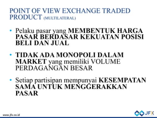 POINT OF VIEW EXCHANGE TRADED
PRODUCT (MULTILATERAL)
• Pelaku pasar yang MEMBENTUK HARGA
PASAR BERDASAR KEKUATAN POSISI
BELI DAN JUAL
• TIDAK ADA MONOPOLI DALAM
MARKET yang memiliki VOLUME
PERDAGANGAN BESAR
• Setiap partisipan mempunyai KESEMPATAN
SAMA UNTUK MENGGERAKKAN
PASAR
 