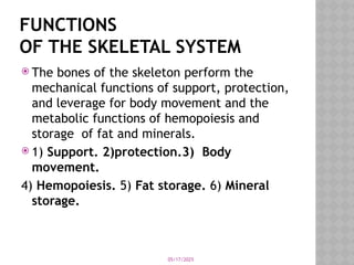 05/17/2025
FUNCTIONS
OF THE SKELETAL SYSTEM
 The bones of the skeleton perform the
mechanical functions of support, protection,
and leverage for body movement and the
metabolic functions of hemopoiesis and
storage of fat and minerals.
 1) Support. 2)protection.3) Body
movement.
4) Hemopoiesis. 5) Fat storage. 6) Mineral
storage.
 