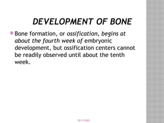 05/17/2025
DEVELOPMENT OF BONE
 Bone formation, or ossification, begins at
about the fourth week of embryonic
development, but ossification centers cannot
be readily observed until about the tenth
week.
 
