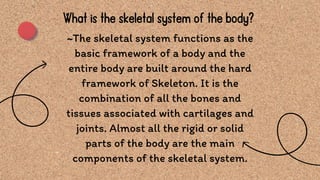 ~The skeletal system functions as the
basic framework of a body and the
entire body are built around the hard
framework of Skeleton. It is the
combination of all the bones and
tissues associated with cartilages and
joints. Almost all the rigid or solid
parts of the body are the main
components of the skeletal system.
What is the skeletal system of the body?
 
