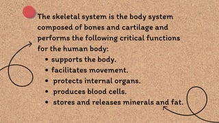 The skeletal system is the body system
composed of bones and cartilage and
performs the following critical functions
for the human body:
supports the body.
facilitates movement.
protects internal organs.
produces blood cells.
stores and releases minerals and fat.
 