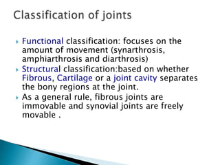  Functional classification: focuses on the
amount of movement (synarthrosis,
amphiarthrosis and diarthrosis)
 Structural classification:based on whether
Fibrous, Cartilage or a joint cavity separates
the bony regions at the joint.
 As a general rule, fibrous joints are
immovable and synovial joints are freely
movable .
 