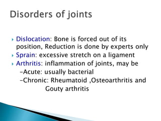  Dislocation: Bone is forced out of its
position, Reduction is done by experts only
 Sprain: excessive stretch on a ligament
 Arthritis: inflammation of joints, may be
-Acute: usually bacterial
-Chronic: Rheumatoid ,Osteoarthritis and
Gouty arthritis
 