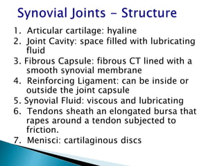 1. Articular cartilage: hyaline
2. Joint Cavity: space filled with lubricating
fluid
3. Fibrous Capsule: fibrous CT lined with a
smooth synovial membrane
4. Reinforcing Ligament: can be inside or
outside the joint capsule
5. Synovial Fluid: viscous and lubricating
6. Tendons sheath an elongated bursa that
rapes around a tendon subjected to
friction.
7. Menisci: cartilaginous discs
 