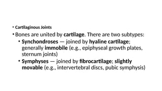 • Cartilaginous Joints
• Bones are united by cartilage. There are two subtypes:
• Synchondroses — joined by hyaline cartilage;
generally immobile (e.g., epiphyseal growth plates,
sternum joints)
• Symphyses — joined by fibrocartilage; slightly
movable (e.g., intervertebral discs, pubic symphysis)
 