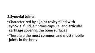 3.Synovial Joints
•Characterized by a joint cavity filled with
synovial fluid, a fibrous capsule, and articular
cartilage covering the bone surfaces
•These are the most common and most mobile
joints in the body
 