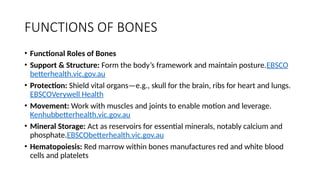 FUNCTIONS OF BONES
• Functional Roles of Bones
• Support & Structure: Form the body’s framework and maintain posture.EBSCO
betterhealth.vic.gov.au
• Protection: Shield vital organs—e.g., skull for the brain, ribs for heart and lungs.
EBSCOVerywell Health
• Movement: Work with muscles and joints to enable motion and leverage.
Kenhubbetterhealth.vic.gov.au
• Mineral Storage: Act as reservoirs for essential minerals, notably calcium and
phosphate.EBSCObetterhealth.vic.gov.au
• Hematopoiesis: Red marrow within bones manufactures red and white blood
cells and platelets
 