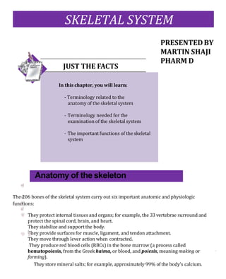 The 206 bones of the skeletal system carry out six important anatomic and physiologic
functions:
They protect internal tissues and organs; for example, the 33 vertebrae surround and
protect the spinal cord, brain, and heart.
They stabilize and support the body.
They provide surfaces for muscle, ligament, and tendon attachment.
They move through lever action when contracted.
They produce red blood cells (RBCs) in the bone marrow (a process called
hematopoiesis, from the Greek haima, or blood, and poiesis, meaning making or
forming).
They store mineral salts; for example, approximately 99% of the body’s calcium.
SKELETAL SYSTEM
Anatomy of the skeleton
JUST THE FACTS
In this chapter, you will learn:
- Terminology related to the
anatomy of the skeletal system
- Terminology needed for the
examination of the skeletal system
- The important functions of the skeletal
system
 