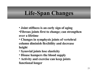 Life-Span Changes Joint stiffness is an early sign of aging Fibrous joints first to change; can strengthen over a lifetime Changes in symphysis joints of vertebral column diminish flexibility and decrease height  Synovial joints lose elasticity Disuse hampers the blood supply Activity and exercise can keep joints functional longer 