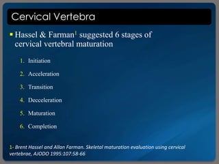 Cervical Vertebra
 Hassel & Farman1 suggested 6 stages of
cervical vertebral maturation
1- Brent Hassel and Allan Farman. Skeletal maturation evaluation using cervical
vertebrae, AJODO 1995:107:58-66
1. Initiation
2. Acceleration
3. Transition
4. Decceleration
5. Maturation
6. Completion
 