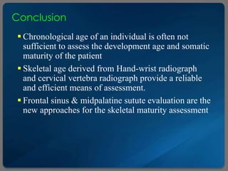 Conclusion
 Chronological age of an individual is often not
sufficient to assess the development age and somatic
maturity of the patient
 Skeletal age derived from Hand-wrist radiograph
and cervical vertebra radiograph provide a reliable
and efficient means of assessment.
 Frontal sinus & midpalatine sutute evaluation are the
new approaches for the skeletal maturity assessment
 