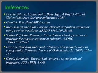 References
 Vicente Gilsanz, Osman Ratib. Bone Age : A Digital Atlas of
Skeletal Maturity, Springer publication 2005
 Greulich-Pyle Hand &Wrist Atlas
 Brent Hassel and Allan Farman. Skeletal maturation evaluation
using cervical vertebrae, AJODO 1995:107:58-66
 Sabine Ruf, Hans Pancherz. Frontal Sinus Development as an
indicator for somatic maturity at puberty?, AJODO
1996;110:476-82
 Heinrich Wehrbein and Faruk Yildizhan. Mid-palatal suture in
young adults. European Journal of Orthodontics 23 (2001) 105—
114
 Garcia fernandez. The cervical vertebrae as maturational
indicators, JCO APRIL 1998
 