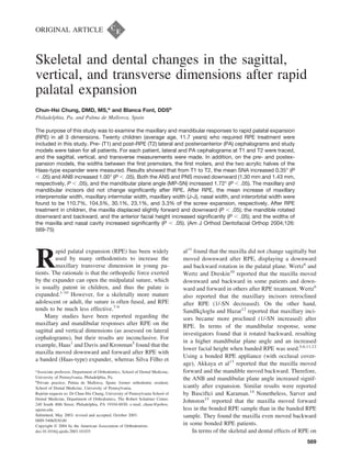 ORIGINAL ARTICLE
Skeletal and dental changes in the sagittal,
vertical, and transverse dimensions after rapid
palatal expansion
Chun-Hsi Chung, DMD, MS,a
and Blanca Font, DDSb
Philadelphia, Pa, and Palma de Mallorca, Spain
The purpose of this study was to examine the maxillary and mandibular responses to rapid palatal expansion
(RPE) in all 3 dimensions. Twenty children (average age, 11.7 years) who required RPE treatment were
included in this study. Pre- (T1) and post-RPE (T2) lateral and posteroanterior (PA) cephalograms and study
models were taken for all patients. For each patient, lateral and PA cephalograms at T1 and T2 were traced,
and the sagittal, vertical, and transverse measurements were made. In addition, on the pre- and postex-
pansion models, the widths between the ﬁrst premolars, the ﬁrst molars, and the two acrylic halves of the
Haas-type expander were measured. Results showed that from T1 to T2, the mean SNA increased 0.35° (P
Ͻ .05) and ANB increased 1.00° (P Ͻ .05). Both the ANS and PNS moved downward (1.30 mm and 1.43 mm,
respectively, P Ͻ .05), and the mandibular plane angle (MP-SN) increased 1.72° (P Ͻ .05). The maxillary and
mandibular incisors did not change signiﬁcantly after RPE. After RPE, the mean increase of maxillary
interpremolar width, maxillary intermolar width, maxillary width (J-J), nasal width, and interorbital width were
found to be 110.7%, 104.5%, 30.1%, 23.1%, and 3.3% of the screw expansion, respectively. After RPE
treatment in children, the maxilla displaced slightly forward and downward (P Ͻ .05); the mandible rotated
downward and backward, and the anterior facial height increased signiﬁcantly (P Ͻ .05); and the widths of
the maxilla and nasal cavity increased signiﬁcantly (P Ͻ .05). (Am J Orthod Dentofacial Orthop 2004;126:
569-75)
R
apid palatal expansion (RPE) has been widely
used by many orthodontists to increase the
maxillary transverse dimension in young pa-
tients. The rationale is that the orthopedic force exerted
by the expander can open the midpalatal suture, which
is usually patent in children, and thus the palate is
expanded.1-10
However, for a skeletally more mature
adolescent or adult, the suture is often fused, and RPE
tends to be much less effective.7-9
Many studies have been reported regarding the
maxillary and mandibular responses after RPE on the
sagittal and vertical dimensions (as assessed on lateral
cephalograms), but their results are inconclusive. For
example, Haas1
and Davis and Kronman5
found that the
maxilla moved downward and forward after RPE with
a banded (Haas-type) expander, whereas Silva Filho et
al11
found that the maxilla did not change sagittally but
moved downward after RPE, displaying a downward
and backward rotation in the palatal plane. Wertz6
and
Wertz and Dreskin10
reported that the maxilla moved
downward and backward in some patients and down-
ward and forward in others after RPE treatment. Wertz6
also reported that the maxillary incisors retroclined
after RPE (1/-SN decreased). On the other hand,
Sandlkçloglu and Hazar12
reported that maxillary inci-
sors became more proclined (1/-SN increased) after
RPE. In terms of the mandibular response, some
investigators found that it rotated backward, resulting
in a higher mandibular plane angle and an increased
lower facial height when banded RPE was used.5,6,11,12
Using a bonded RPE appliance (with occlusal cover-
age), Akkaya et al13
reported that the maxilla moved
forward and the mandible moved backward. Therefore,
the ANB and mandibular plane angle increased signif-
icantly after expansion. Similar results were reported
by Basciftci and Karaman.14
Nonetheless, Sarver and
Johnston15
reported that the maxilla moved forward
less in the bonded RPE sample than in the banded RPE
sample. They found the maxilla even moved backward
in some bonded RPE patients.
In terms of the skeletal and dental effects of RPE on
a
Associate professor, Department of Orthodontics, School of Dental Medicine,
University of Pennsylvania, Philadelphia, Pa.
b
Private practice, Palma de Mallorca, Spain; former orthodontic resident,
School of Dental Medicine, University of Pennsylvania.
Reprint requests to: Dr Chun-Hsi Chung, University of Pennsylvania School of
Dental Medicine, Department of Orthodontics, The Robert Schattner Center,
240 South 40th Street, Philadelphia, PA 19104-6030; e-mail, chunc@pobox.
upenn.edu.
Submitted, May 2003; revised and accepted, October 2003.
0889-5406/$30.00
Copyright © 2004 by the American Association of Orthodontists.
doi:10.1016/j.ajodo.2003.10.035
569
 