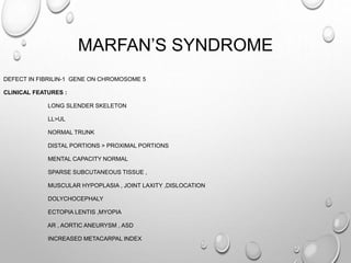 MARFAN’S SYNDROME
DEFECT IN FIBRILIN-1 GENE ON CHROMOSOME 5
CLINICAL FEATURES :
LONG SLENDER SKELETON
LL>UL
NORMAL TRUNK
DISTAL PORTIONS > PROXIMAL PORTIONS
MENTAL CAPACITY NORMAL
SPARSE SUBCUTANEOUS TISSUE ,
MUSCULAR HYPOPLASIA , JOINT LAXITY ,DISLOCATION
DOLYCHOCEPHALY
ECTOPIA LENTIS ,MYOPIA
AR , AORTIC ANEURYSM , ASD
INCREASED METACARPAL INDEX
 