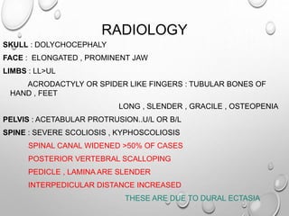 RADIOLOGY
SKULL : DOLYCHOCEPHALY
FACE : ELONGATED , PROMINENT JAW
LIMBS : LL>UL
ACRODACTYLY OR SPIDER LIKE FINGERS : TUBULAR BONES OF
HAND , FEET
LONG , SLENDER , GRACILE , OSTEOPENIA
PELVIS : ACETABULAR PROTRUSION..U/L OR B/L
SPINE : SEVERE SCOLIOSIS , KYPHOSCOLIOSIS
SPINAL CANAL WIDENED >50% OF CASES
POSTERIOR VERTEBRAL SCALLOPING
PEDICLE , LAMINA ARE SLENDER
INTERPEDICULAR DISTANCE INCREASED
THESE ARE DUE TO DURAL ECTASIA
 