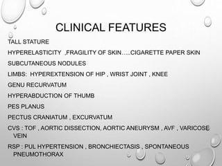 CLINICAL FEATURES
TALL STATURE
HYPERELASTICITY ,FRAGILITY OF SKIN…..CIGARETTE PAPER SKIN
SUBCUTANEOUS NODULES
LIMBS: HYPEREXTENSION OF HIP , WRIST JOINT , KNEE
GENU RECURVATUM
HYPERABDUCTION OF THUMB
PES PLANUS
PECTUS CRANIATUM , EXCURVATUM
CVS : TOF , AORTIC DISSECTION, AORTIC ANEURYSM , AVF , VARICOSE
VEIN
RSP : PUL HYPERTENSION , BRONCHIECTASIS , SPONTANEOUS
PNEUMOTHORAX
 