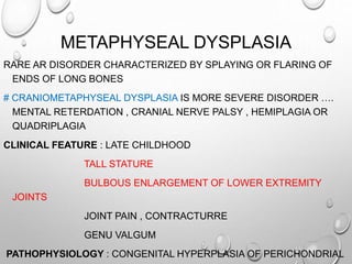METAPHYSEAL DYSPLASIA
RARE AR DISORDER CHARACTERIZED BY SPLAYING OR FLARING OF
ENDS OF LONG BONES
# CRANIOMETAPHYSEAL DYSPLASIA IS MORE SEVERE DISORDER ….
MENTAL RETERDATION , CRANIAL NERVE PALSY , HEMIPLAGIA OR
QUADRIPLAGIA
CLINICAL FEATURE : LATE CHILDHOOD
TALL STATURE
BULBOUS ENLARGEMENT OF LOWER EXTREMITY
JOINTS
JOINT PAIN , CONTRACTURRE
GENU VALGUM
PATHOPHYSIOLOGY : CONGENITAL HYPERPLASIA OF PERICHONDRIAL
 