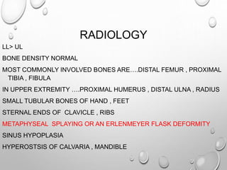 RADIOLOGY
LL> UL
BONE DENSITY NORMAL
MOST COMMONLY INVOLVED BONES ARE….DISTAL FEMUR , PROXIMAL
TIBIA , FIBULA
IN UPPER EXTREMITY ….PROXIMAL HUMERUS , DISTAL ULNA , RADIUS
SMALL TUBULAR BONES OF HAND , FEET
STERNAL ENDS OF CLAVICLE , RIBS
METAPHYSEAL SPLAYING OR AN ERLENMEYER FLASK DEFORMITY
SINUS HYPOPLASIA
HYPEROSTSIS OF CALVARIA , MANDIBLE
 