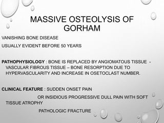 MASSIVE OSTEOLYSIS OF
GORHAM
VANISHING BONE DISEASE
USUALLY EVIDENT BEFORE 50 YEARS
PATHOPHYSIOLOGY : BONE IS REPLACED BY ANGIOMATOUS TISSUE -
VASCULAR FIBROUS TISSUE – BONE RESORPTION DUE TO
HYPERVASCULARITY AND INCREASE IN OSETOCLAST NUMBER.
CLINICAL FEATURE : SUDDEN ONSET PAIN
OR INSIDIOUS PROGRESSIVE DULL PAIN WITH SOFT
TISSUE ATROPHY
PATHOLOGIC FRACTURE
 