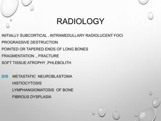 RADIOLOGY
INITIALLY SUBCORTICAL , INTRAMEDULLARY RADIOLUCENT FOCI
PROGRASSIVE DESTRUCTION
POINTED OR TAPERED ENDS OF LONG BONES
FRAGMENTATION ., FRACTURE
SOFT TISSUE ATROPHY ,PHLEBOLITH
D/D METASTATIC NEUROBLASTOMA
HISTIOCYTOSIS
LYMPHANGIOMATOSIS OF BONE
FIBROUS DYSPLASIA
 
