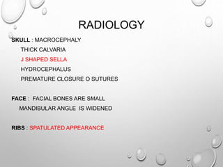 RADIOLOGY
SKULL : MACROCEPHALY
THICK CALVARIA
J SHAPED SELLA
HYDROCEPHALUS
PREMATURE CLOSURE O SUTURES
FACE : FACIAL BONES ARE SMALL
MANDIBULAR ANGLE IS WIDENED
RIBS : SPATULATED APPEARANCE
 