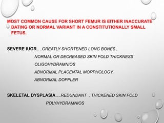 MOST COMMON CAUSE FOR SHORT FEMUR IS EITHER INACCURATE
DATING OR NORMAL VARIANT IN A CONSTITUTIONALLY SMALL
FETUS.
SEVERE IUGR….GREATLY SHORTENED LONG BONES ,
NORMAL OR DECREASED SKIN FOLD THICKNESS
OLIGOHYDRAMNIOS
ABNORMAL PLACENTAL MORPHOLOGY
ABNORMAL DOPPLER
SKELETAL DYSPLASIA….REDUNDANT , THICKENED SKIN FOLD
POLYHYDRAMNIOS
 