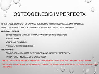 OSTEOGENESIS IMPERFECTA
INHERITABLE DISORDER OF CONNECTIVE TISSUE WITH WIDESPREAD ABNORMALITIES.
QUANTITATIVE AND QUALITATIVE DEFECT IN THE SYNTHESIS OF COLLAGEN - 1
CLINICAL FEATURE :
OSTEOPOROSIS WITH ABNORMAL FRAGILITY OF THE SKELETON
BLUE SCLERA
ABNORMAL DENTITION
PREMATURE OTOSCLEROSIS
TWO FORMS :
CONGENITA – HIGH RATE OF STILLBORN AND INFANTILE MORTALITY
TARDA FORM – NORMAL LIFE EXPECTANCY
THESE TWO FORMS REFER TO PRESENCE OR ABSENCE OF OSSEOUS DEFORMITIES AT BIRTH.
PRESENCE OR ABSENCE OF BOWING DEFORMITY OF LONG BONE IS USEFUL TO GUIDE SEVERITY OF
DISEASE
 
