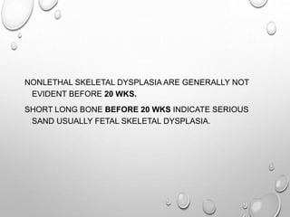 NONLETHAL SKELETAL DYSPLASIA ARE GENERALLY NOT
EVIDENT BEFORE 20 WKS.
SHORT LONG BONE BEFORE 20 WKS INDICATE SERIOUS
SAND USUALLY FETAL SKELETAL DYSPLASIA.
 