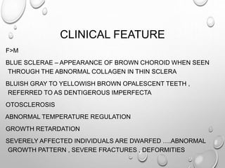 CLINICAL FEATURE
F>M
BLUE SCLERAE – APPEARANCE OF BROWN CHOROID WHEN SEEN
THROUGH THE ABNORMAL COLLAGEN IN THIN SCLERA
BLUISH GRAY TO YELLOWISH BROWN OPALESCENT TEETH ,
REFERRED TO AS DENTIGEROUS IMPERFECTA
OTOSCLEROSIS
ABNORMAL TEMPERATURE REGULATION
GROWTH RETARDATION
SEVERELY AFFECTED INDIVIDUALS ARE DWARFED ….ABNORMAL
GROWTH PATTERN , SEVERE FRACTURES , DEFORMITIES
 