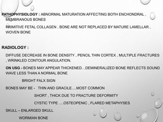 PATHOPHYSIOLOGY : ABNORMAL MATURATION AFFECTING BOTH ENCHONDRAL ,
MEMBRANOUS BONES
PRIMITIVE FETAL COLLAGEN , BONE ARE NOT REPLACED BY MATURE LAMELLAR ,
WOVEN BONE
RADIOLOGY :
DIFFUSE DECREASE IN BONE DENSITY , PENCIL THIN CORTEX , MULTIPLE FRACTURES
, WRINKLED CONTOUR ANGULATION.
ON USG - BONES MAY APPEAR THICKENED…DEMINERALIZED BONE REFLECTS SOUND
WAVE LESS THAN A NORMAL BONE
BRIGHT FALX SIGN
BONES MAY BE - THIN AND GRACILE….MOST COMMON
SHORT , THICK DUE TO FRACTURE DEFORMITY
CYSTIC TYPE ….OSTEOPENIC , FLARED METAPHYSES
SKULL – ENLARGED SKULL
WORMIAN BONE
 