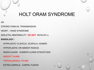 HOLT ORAM SYNDROME
AD
STRONG FAMILIAL TRANSMISSION
HEART – HAND SYNDROME
SKELETAL ABNORMALITY DO NOT INVOLVE LL
RADIOLOGY :
HYPPLASTIC CLAVICLE, SCAPULA, HUMERI
HYPOPLASTIC OR ABSENT RADIUS
RADIO-ULNAR , HUMERO-ULNAR SYNOSTOSIS
ABSENT THUMB
TRIPHALANGEAL THUMB
EXTRA CARPALS , CARPAL FUSION
 