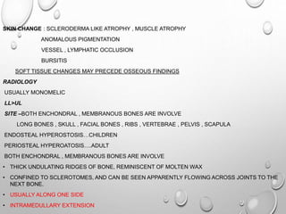 SKIN CHANGE : SCLERODERMA LIKE ATROPHY , MUSCLE ATROPHY
ANOMALOUS PIGMENTATION
VESSEL , LYMPHATIC OCCLUSION
BURSITIS
SOFT TISSUE CHANGES MAY PRECEDE OSSEOUS FINDINGS
RADIOLOGY
USUALLY MONOMELIC
LL>UL
SITE –BOTH ENCHONDRAL , MEMBRANOUS BONES ARE INVOLVE
LONG BONES , SKULL , FACIAL BONES , RIBS , VERTEBRAE , PELVIS , SCAPULA
ENDOSTEAL HYPEROSTOSIS…CHILDREN
PERIOSTEAL HYPEROATOSIS….ADULT
BOTH ENCHONDRAL , MEMBRANOUS BONES ARE INVOLVE
• THICK UNDULATING RIDGES OF BONE, REMINISCENT OF MOLTEN WAX
• CONFINED TO SCLEROTOMES, AND CAN BE SEEN APPARENTLY FLOWING ACROSS JOINTS TO THE
NEXT BONE.
• USUALLY ALONG ONE SIDE
• INTRAMEDULLARY EXTENSION
 