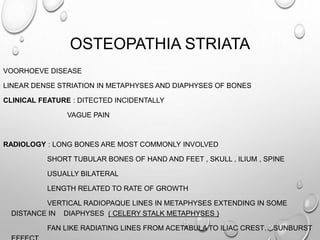 OSTEOPATHIA STRIATA
VOORHOEVE DISEASE
LINEAR DENSE STRIATION IN METAPHYSES AND DIAPHYSES OF BONES
CLINICAL FEATURE : DITECTED INCIDENTALLY
VAGUE PAIN
RADIOLOGY : LONG BONES ARE MOST COMMONLY INVOLVED
SHORT TUBULAR BONES OF HAND AND FEET , SKULL , ILIUM , SPINE
USUALLY BILATERAL
LENGTH RELATED TO RATE OF GROWTH
VERTICAL RADIOPAQUE LINES IN METAPHYSES EXTENDING IN SOME
DISTANCE IN DIAPHYSES ( CELERY STALK METAPHYSES )
FAN LIKE RADIATING LINES FROM ACETABULA TO ILIAC CREST….SUNBURST
 