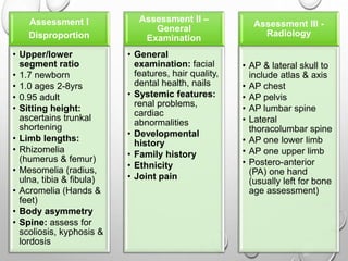 Assessment I
Disproportion
• Upper/lower
segment ratio
• 1.7 newborn
• 1.0 ages 2-8yrs
• 0.95 adult
• Sitting height:
ascertains trunkal
shortening
• Limb lengths:
• Rhizomelia
(humerus & femur)
• Mesomelia (radius,
ulna, tibia & fibula)
• Acromelia (Hands &
feet)
• Body asymmetry
• Spine: assess for
scoliosis, kyphosis &
lordosis
Assessment II –
General
Examination
• General
examination: facial
features, hair quality,
dental health, nails
• Systemic features:
renal problems,
cardiac
abnormalities
• Developmental
history
• Family history
• Ethnicity
• Joint pain
Assessment III -
Radiology
• AP & lateral skull to
include atlas & axis
• AP chest
• AP pelvis
• AP lumbar spine
• Lateral
thoracolumbar spine
• AP one lower limb
• AP one upper limb
• Postero-anterior
(PA) one hand
(usually left for bone
age assessment)
 