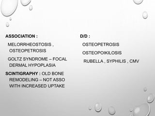 ASSOCIATION :
MELORRHEOSTOSIS ,
OSTEOPETROSIS
GOLTZ SYNDROME – FOCAL
DERMAL HYPOPLASIA
SCINTIGRAPHY : OLD BONE
REMODELING – NOT ASSO
WITH INCREASED UPTAKE
D/D :
OSTEOPETROSIS
OSTEOPOIKILOSIS
RUBELLA , SYPHILIS , CMV
 
