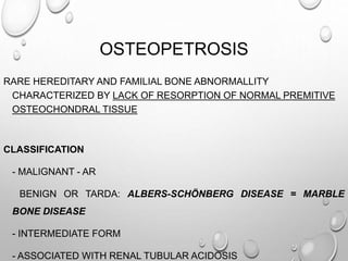 OSTEOPETROSIS
RARE HEREDITARY AND FAMILIAL BONE ABNORMALLITY
CHARACTERIZED BY LACK OF RESORPTION OF NORMAL PREMITIVE
OSTEOCHONDRAL TISSUE
CLASSIFICATION
- MALIGNANT - AR
BENIGN OR TARDA: ALBERS-SCHÖNBERG DISEASE = MARBLE
BONE DISEASE
- INTERMEDIATE FORM
- ASSOCIATED WITH RENAL TUBULAR ACIDOSIS
 