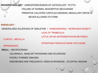 PATHOPHYSIOLOGY : UNRESPONSIVENESS OF OSTEOCLAST TO PTH
FAILURE OF NORMAL RESORPTIVE MECHANISM
PREMITIVE CALCIFIED CARTILAG EREMAIN, MEDULLARY SPACE IS
NEVER ALLOWED TO FORM
RADIOLOGY :
GENERALIZED SCLEROSIS OF SKELETON = HOMOGENIOSLY INCREASED DENSITY
LACK OF TRABECULA
LITTLE OR NO DIFFERENTIATION BETWEEN
CORTEX , MEDULLA
STRIATIONS PRODUCE BONE WITH BONE
APPEARANCE
SKULL – MACROCRANIA
CALVARIALA , BASILAR THICKENING AND SCLEROSIS
POORLY FORMED SINUSES
ENDOBONES ARE FREQUENTLY SEEN IN SPHENOID , OCCIPITAL REGION
 
