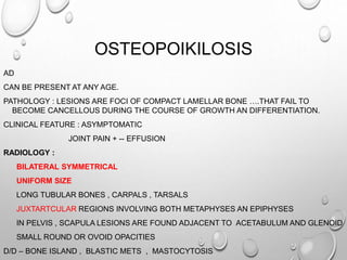 OSTEOPOIKILOSIS
AD
CAN BE PRESENT AT ANY AGE.
PATHOLOGY : LESIONS ARE FOCI OF COMPACT LAMELLAR BONE ….THAT FAIL TO
BECOME CANCELLOUS DURING THE COURSE OF GROWTH AN DIFFERENTIATION.
CLINICAL FEATURE : ASYMPTOMATIC
JOINT PAIN + -- EFFUSION
RADIOLOGY :
BILATERAL SYMMETRICAL
UNIFORM SIZE
LONG TUBULAR BONES , CARPALS , TARSALS
JUXTARTCULAR REGIONS INVOLVING BOTH METAPHYSES AN EPIPHYSES
IN PELVIS , SCAPULA LESIONS ARE FOUND ADJACENT TO ACETABULUM AND GLENOID
SMALL ROUND OR OVOID OPACITIES
D/D – BONE ISLAND , BLASTIC METS , MASTOCYTOSIS
 